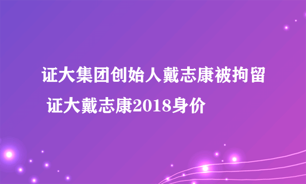 证大集团创始人戴志康被拘留 证大戴志康2018身价