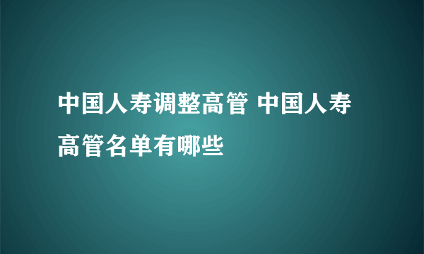 中国人寿调整高管 中国人寿高管名单有哪些