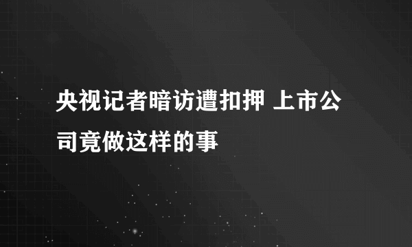 央视记者暗访遭扣押 上市公司竟做这样的事