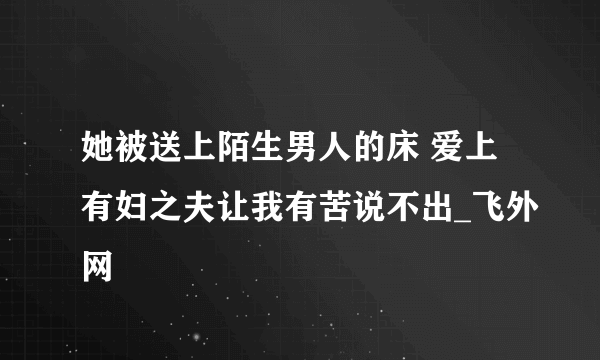 她被送上陌生男人的床 爱上有妇之夫让我有苦说不出_飞外网