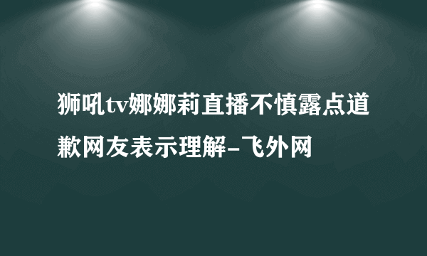 狮吼tv娜娜莉直播不慎露点道歉网友表示理解-飞外网