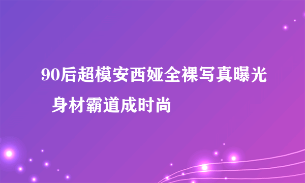 90后超模安西娅全裸写真曝光  身材霸道成时尚