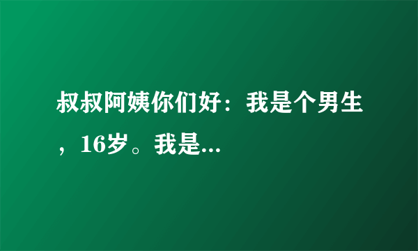 叔叔阿姨你们好：我是个男生，16岁。我是...