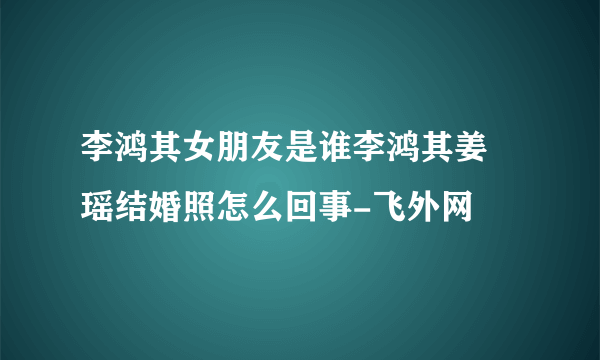 李鸿其女朋友是谁李鸿其姜珮瑶结婚照怎么回事-飞外网