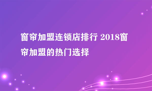 窗帘加盟连锁店排行 2018窗帘加盟的热门选择