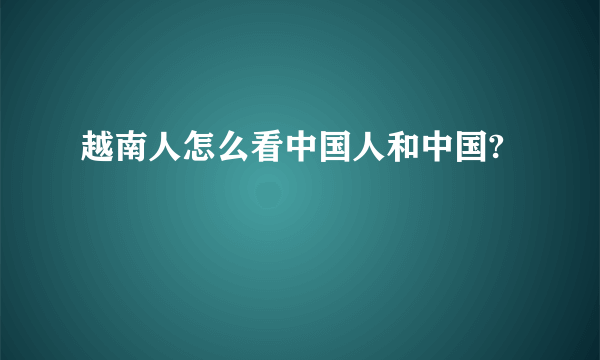 越南人怎么看中国人和中国?