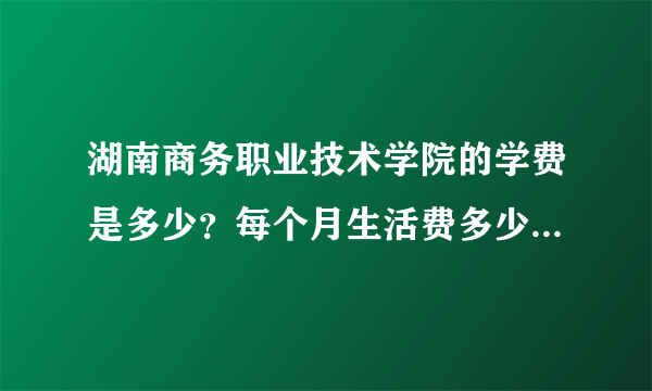 湖南商务职业技术学院的学费是多少？每个月生活费多少钱够花？