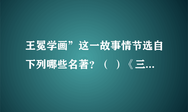 王冕学画”这一故事情节选自下列哪些名著？（ ）《三国演义》 《水浒传》 《西厢记》 《世说新语》