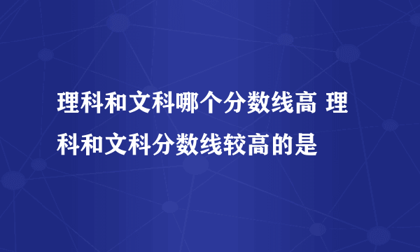 理科和文科哪个分数线高 理科和文科分数线较高的是