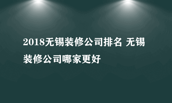 2018无锡装修公司排名 无锡装修公司哪家更好