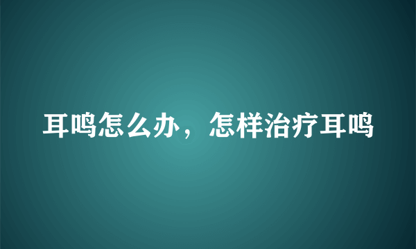 耳鸣怎么办，怎样治疗耳鸣