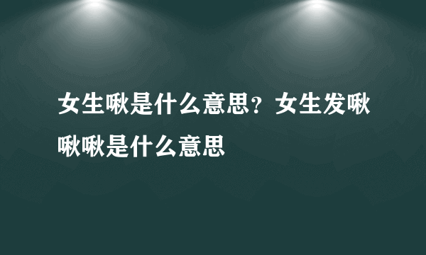 女生啾是什么意思？女生发啾啾啾是什么意思