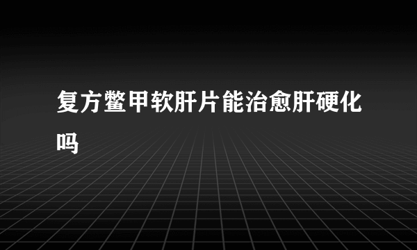 复方鳖甲软肝片能治愈肝硬化吗