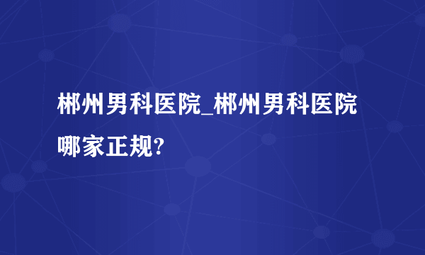 郴州男科医院_郴州男科医院哪家正规?