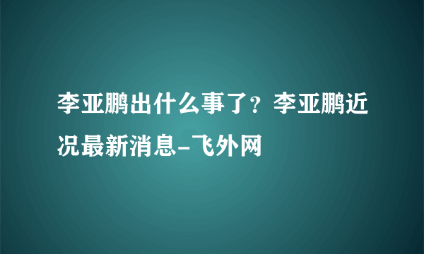 李亚鹏出什么事了？李亚鹏近况最新消息-飞外网