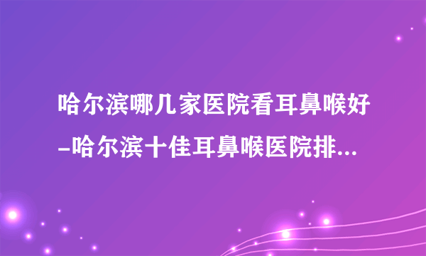 哈尔滨哪几家医院看耳鼻喉好-哈尔滨十佳耳鼻喉医院排行名单？