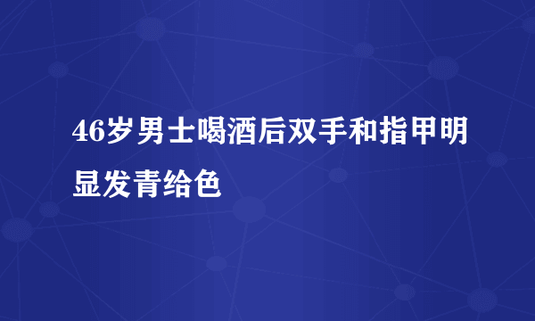 46岁男士喝酒后双手和指甲明显发青给色