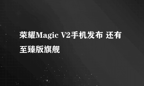 荣耀Magic V2手机发布 还有至臻版旗舰