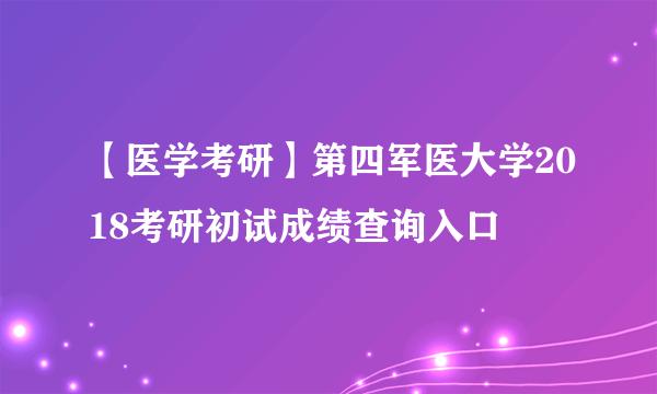 【医学考研】第四军医大学2018考研初试成绩查询入口