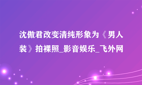 沈傲君改变清纯形象为《男人装》拍裸照_影音娱乐_飞外网