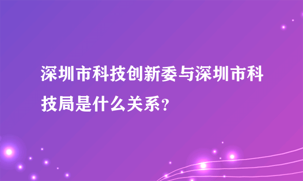 深圳市科技创新委与深圳市科技局是什么关系？