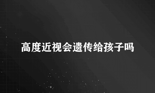 高度近视会遗传给孩子吗