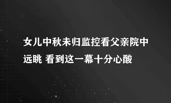 女儿中秋未归监控看父亲院中远眺 看到这一幕十分心酸