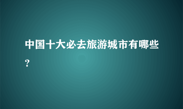 中国十大必去旅游城市有哪些？