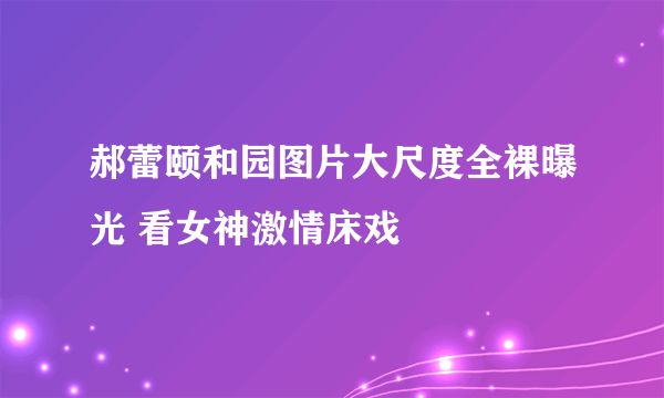 郝蕾颐和园图片大尺度全裸曝光 看女神激情床戏