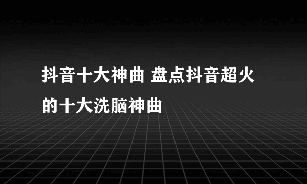 抖音十大神曲 盘点抖音超火的十大洗脑神曲