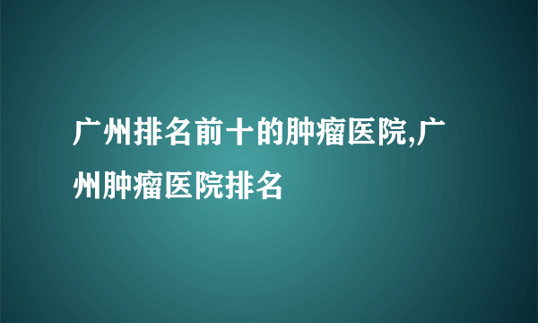 广州排名前十的肿瘤医院,广州肿瘤医院排名