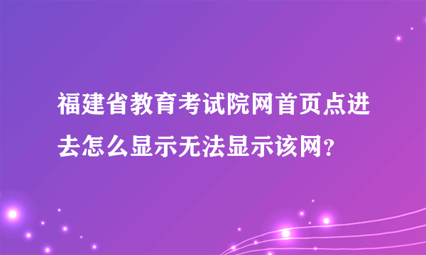 福建省教育考试院网首页点进去怎么显示无法显示该网？