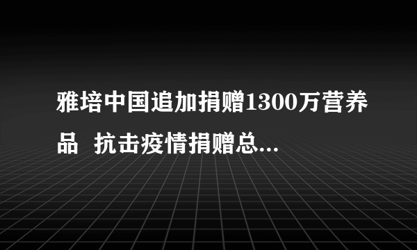 雅培中国追加捐赠1300万营养品  抗击疫情捐赠总额累计3100万元