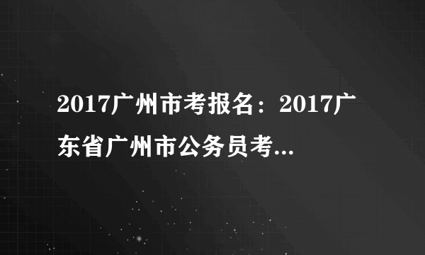 2017广州市考报名：2017广东省广州市公务员考试报名入口