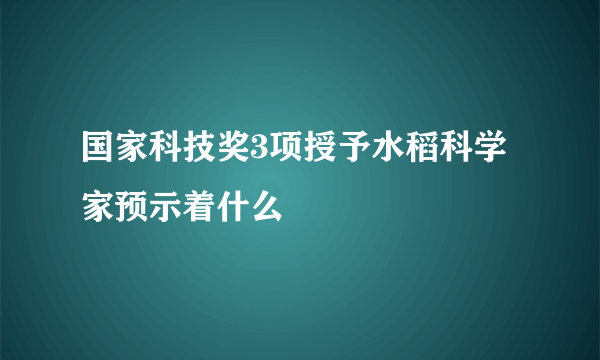 国家科技奖3项授予水稻科学家预示着什么