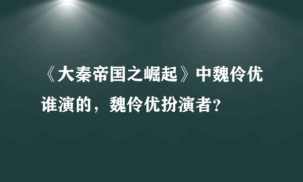 《大秦帝国之崛起》中魏伶优谁演的，魏伶优扮演者？