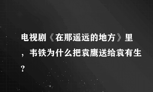 电视剧《在那遥远的地方》里，韦铁为什么把袁鹰送给袁有生？