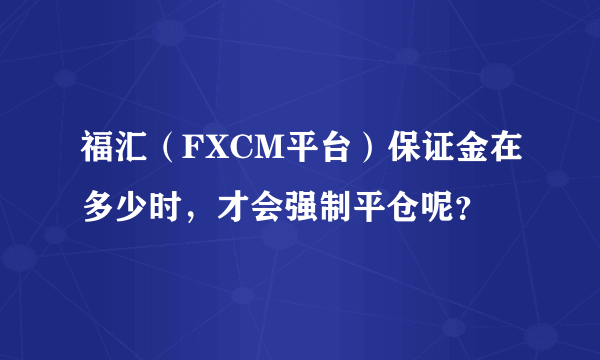 福汇（FXCM平台）保证金在多少时，才会强制平仓呢？