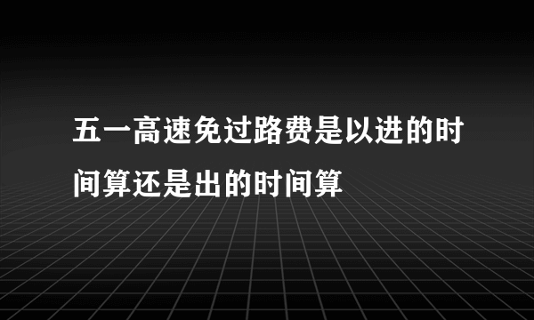 五一高速免过路费是以进的时间算还是出的时间算