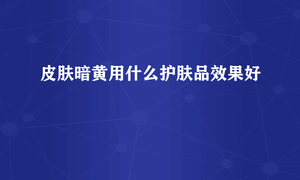 皮肤暗黄用什么护肤品效果好