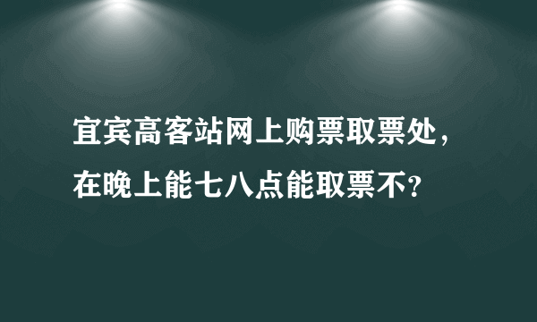 宜宾高客站网上购票取票处，在晚上能七八点能取票不？