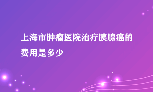 上海市肿瘤医院治疗胰腺癌的费用是多少