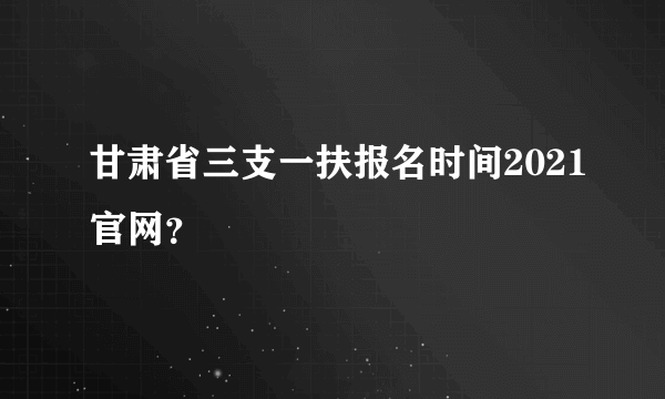 甘肃省三支一扶报名时间2021官网？