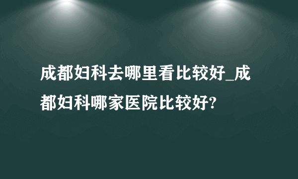 成都妇科去哪里看比较好_成都妇科哪家医院比较好?