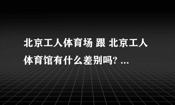 北京工人体育场 跟 北京工人体育馆有什么差别吗? 可不可以告诉我具体地址?是在北京哪个区哪个地方?