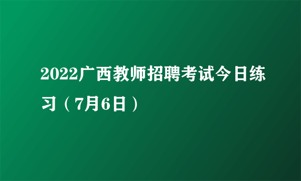 2022广西教师招聘考试今日练习（7月6日）