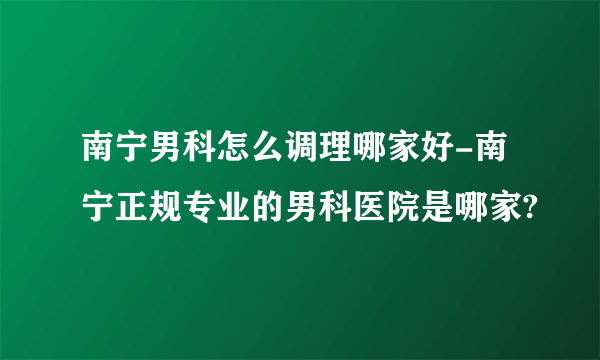 南宁男科怎么调理哪家好-南宁正规专业的男科医院是哪家?