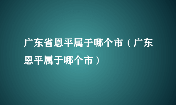 广东省恩平属于哪个市（广东恩平属于哪个市）