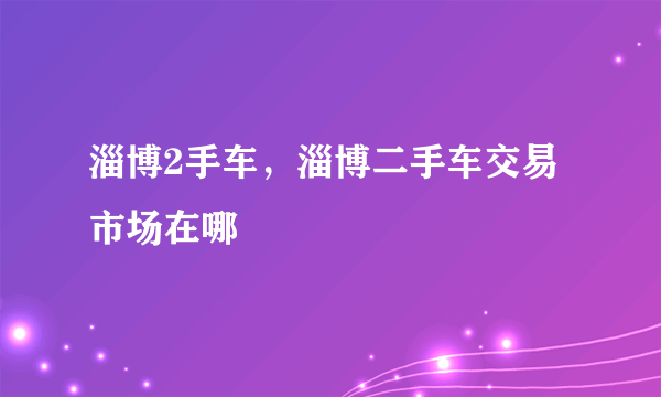 淄博2手车，淄博二手车交易市场在哪