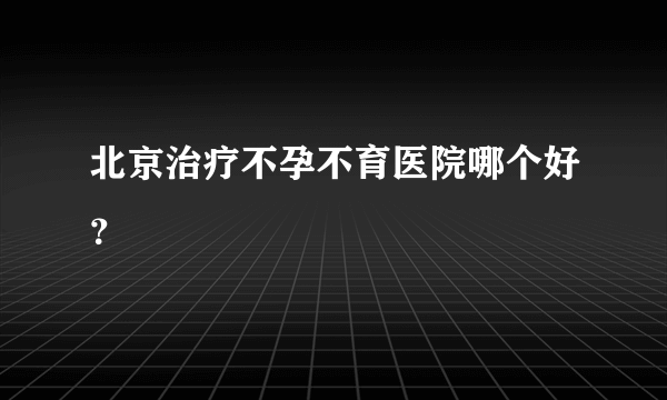 北京治疗不孕不育医院哪个好？